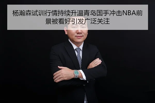 杨瀚森试训行情持续升温青岛国手冲击NBA前景被看好引发广泛关注