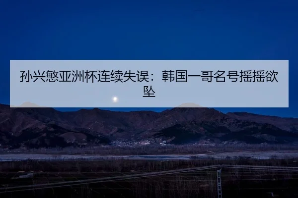 孙兴慜亚洲杯连续失误：韩国一哥名号摇摇欲坠