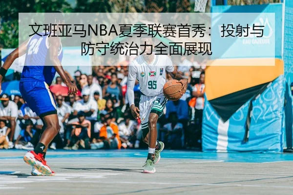 文班亚马NBA夏季联赛首秀：投射与防守统治力全面展现